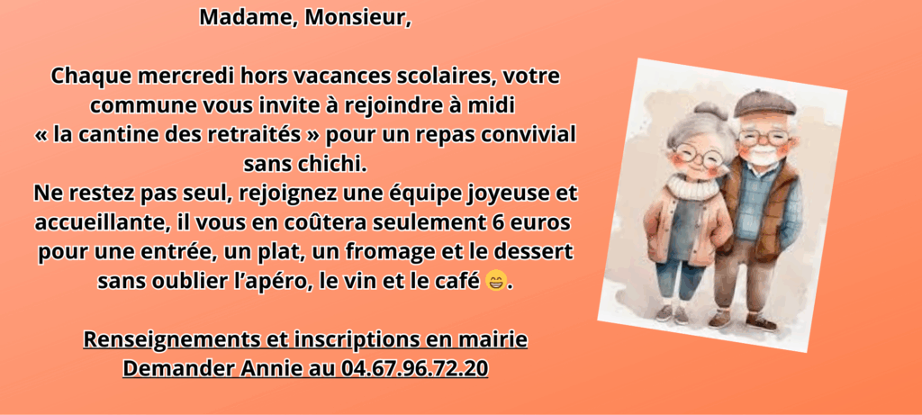 Madame, Monsieur,
Chaque mercredi hors vacances scolaires, votre commune vous invite à rejoindre à midi « la cantine des retraités » pour un repas convivial sans chichi.
Ne restez pas seul, rejoignez une équipe joyeuse et accueillante, il vous en coûtera seulement 6 euros pour une entrée, un plat, un fromage et le dessert sans oublier l'apéro, le vin et le café e.
Renseignements et inscriptions en mairie
Demander Annie au 04.67.96.72.20